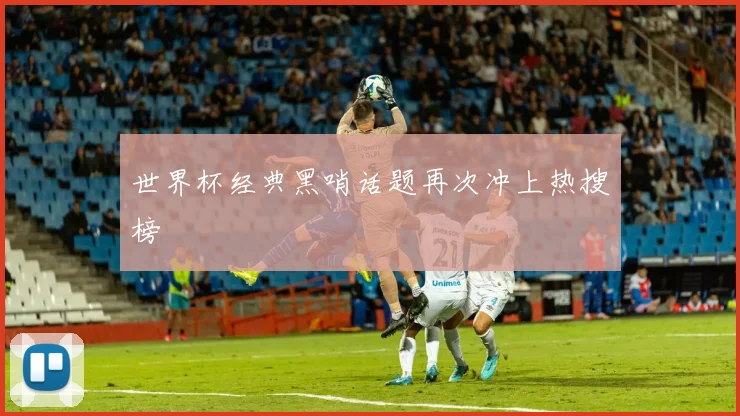 世界杯经典黑哨话题再次冲上热搜榜