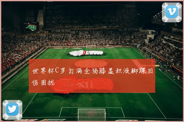 世界杯C罗打满全场膝盖积液脚踝旧伤困扰