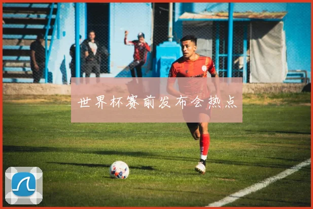 世界杯赛前发布会热点
